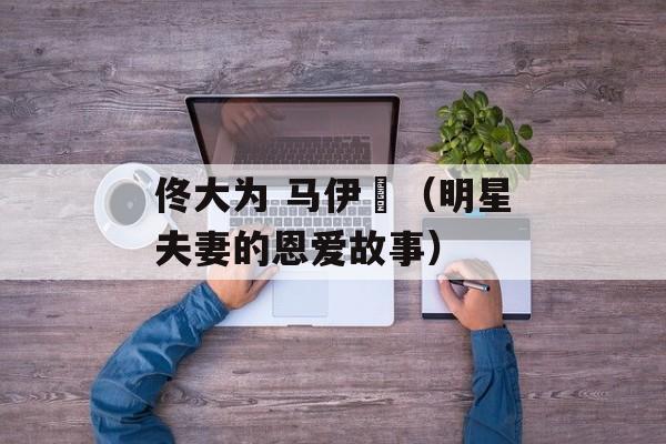 佟大为 马伊琍（明星夫妻的恩爱故事）-第1张图片-居家生活