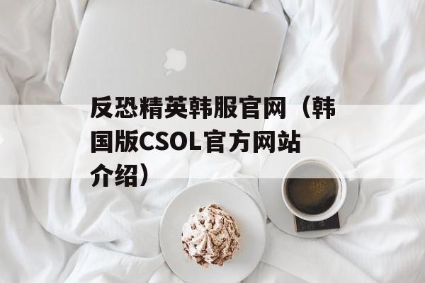 反恐精英韩服官网（韩国版CSOL官方网站介绍）-第1张图片-居家生活