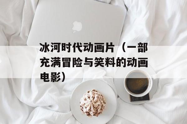 冰河时代动画片（一部充满冒险与笑料的动画电影）-第1张图片-居家生活