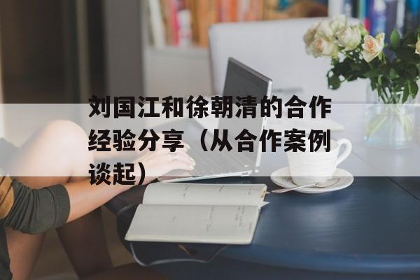 刘国江和徐朝清的合作经验分享（从合作案例谈起）-第1张图片-居家生活