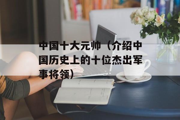中国十大元帅（介绍中国历史上的十位杰出军事将领）-第1张图片-居家生活