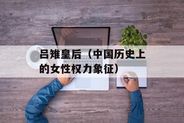 吕雉皇后（中国历史上的女性权力象征）-第1张图片-居家生活
