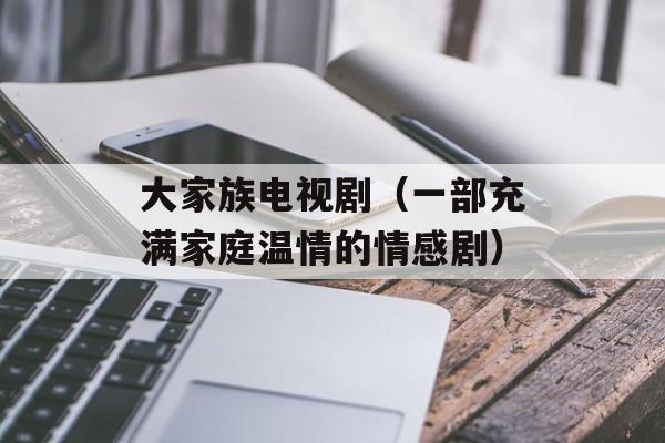 大家族电视剧（一部充满家庭温情的情感剧）-第1张图片-居家生活