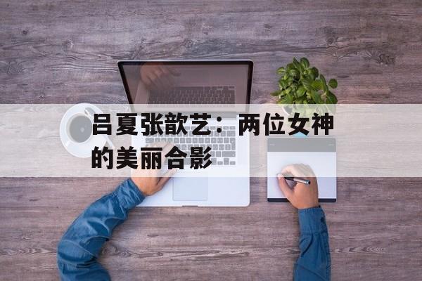 吕夏张歆艺：两位女神的美丽合影-第1张图片-居家生活