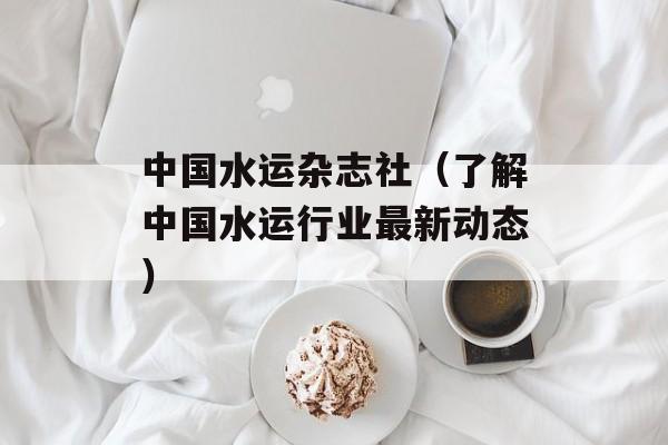 中国水运杂志社（了解中国水运行业最新动态）-第1张图片-居家生活