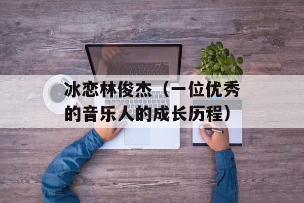 冰恋林俊杰（一位优秀的音乐人的成长历程）-第1张图片-居家生活