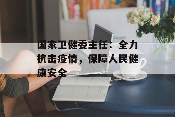 国家卫健委主任：全力抗击疫情，保障人民健康安全-第1张图片-居家生活