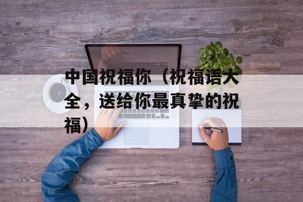 中国祝福你（祝福语大全，送给你最真挚的祝福）-第1张图片-居家生活