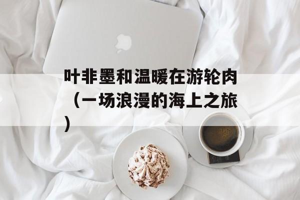 叶非墨和温暖在游轮肉（一场浪漫的海上之旅）-第1张图片-居家生活