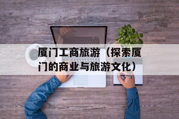 厦门工商旅游（探索厦门的商业与旅游文化）-第1张图片-居家生活