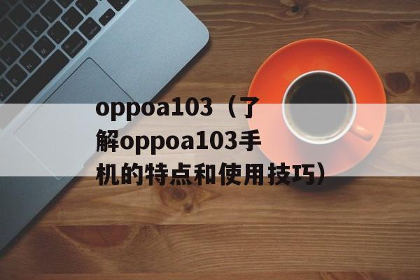 oppoa103（了解oppoa103手机的特点和使用技巧）-第1张图片-居家生活