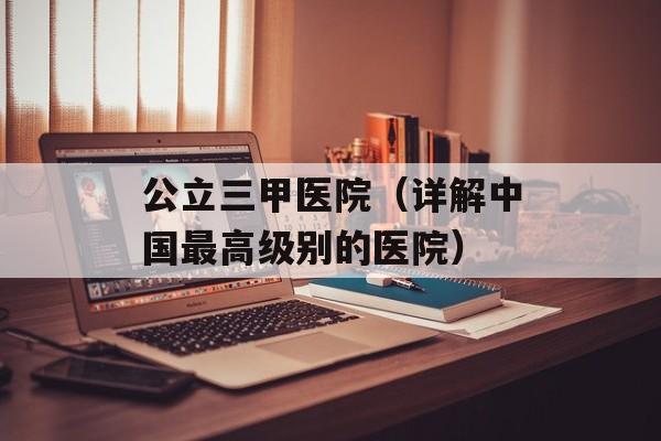 公立三甲医院（详解中国最高级别的医院）-第1张图片-居家生活
