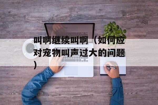 叫啊继续叫啊（如何应对宠物叫声过大的问题）-第1张图片-居家生活