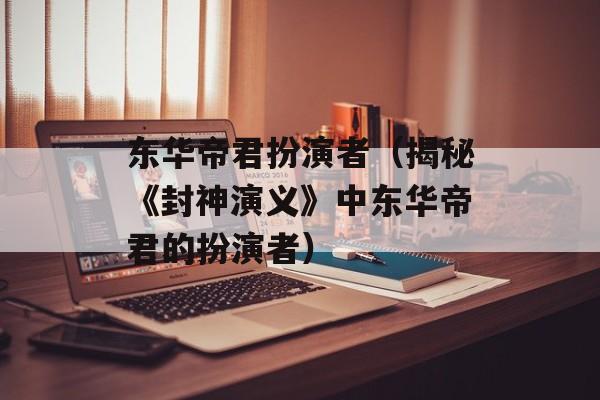 东华帝君扮演者（揭秘《封神演义》中东华帝君的扮演者）-第1张图片-居家生活