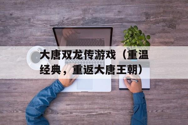 大唐双龙传游戏（重温经典，重返大唐王朝）-第1张图片-居家生活