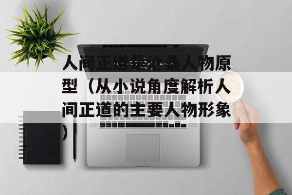 人间正道是沧桑人物原型（从小说角度解析人间正道的主要人物形象）-第1张图片-居家生活