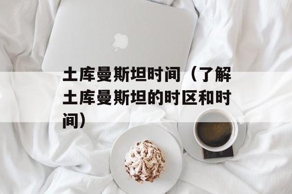土库曼斯坦时间（了解土库曼斯坦的时区和时间）-第1张图片-居家生活