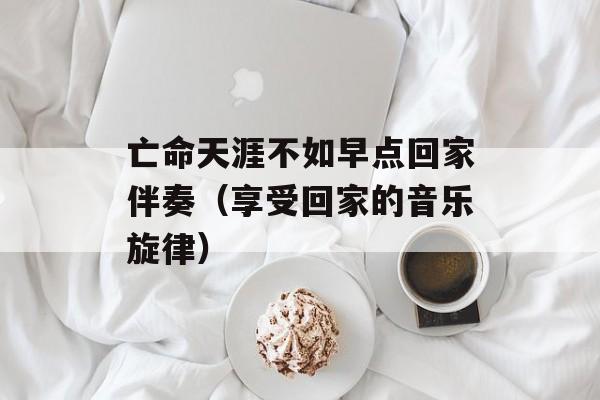 亡命天涯不如早点回家伴奏（享受回家的音乐旋律）-第1张图片-居家生活