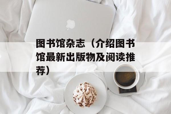 图书馆杂志（介绍图书馆最新出版物及阅读推荐）-第1张图片-居家生活