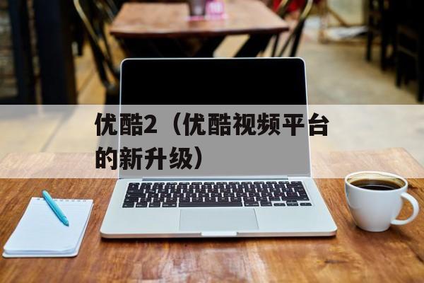 优酷2（优酷视频平台的新升级）-第1张图片-居家生活
