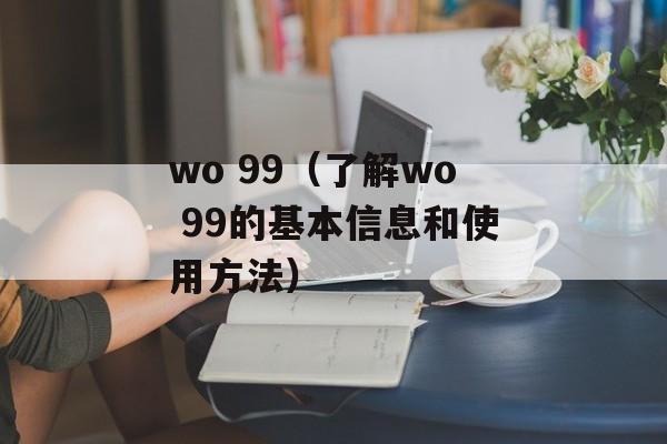 wo 99（了解wo 99的基本信息和使用方法）-第1张图片-居家生活