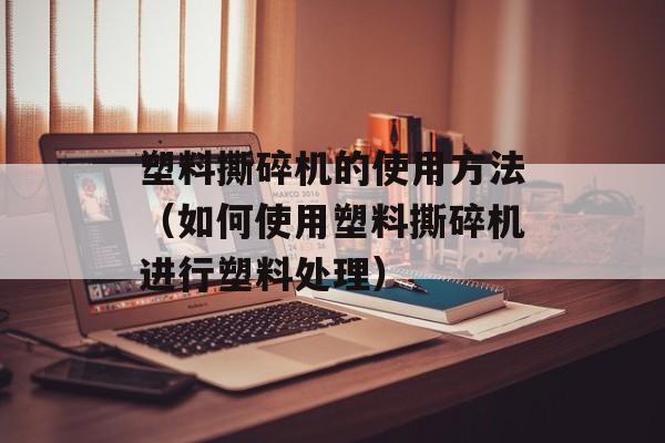 塑料撕碎机的使用方法（如何使用塑料撕碎机进行塑料处理）-第1张图片-居家生活