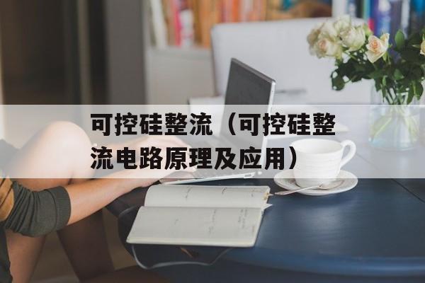 可控硅整流（可控硅整流电路原理及应用）-第1张图片-居家生活