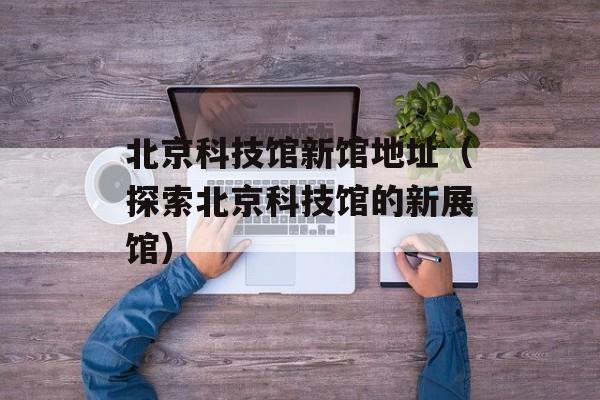 北京科技馆新馆地址（探索北京科技馆的新展馆）-第1张图片-居家生活