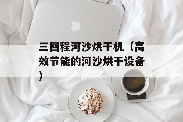 三回程河沙烘干机（高效节能的河沙烘干设备）-第1张图片-居家生活
