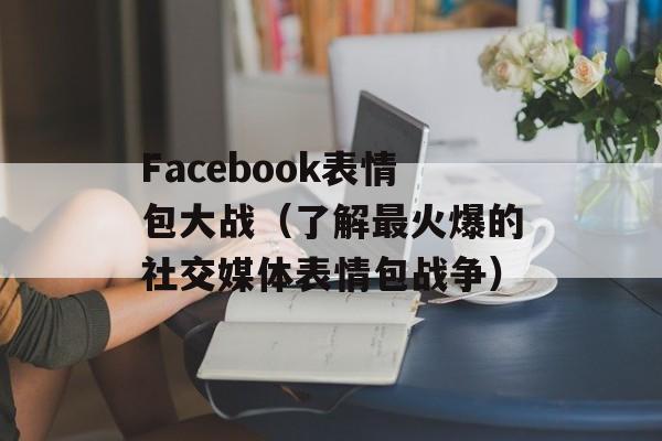 Facebook表情包大战（了解最火爆的社交媒体表情包战争）-第1张图片-居家生活