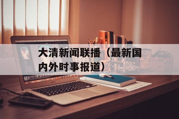 大清新闻联播（最新国内外时事报道）-第1张图片-居家生活