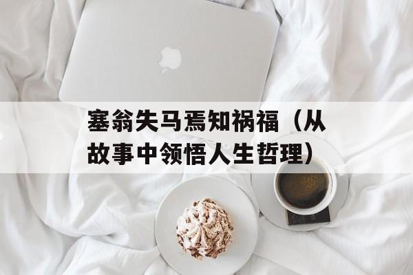 塞翁失马焉知祸福（从故事中领悟人生哲理）-第1张图片-居家生活