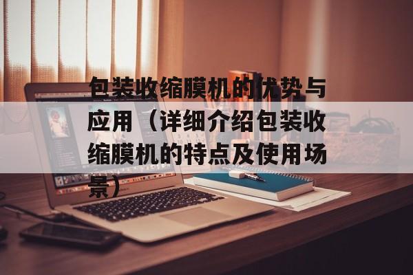 包装收缩膜机的优势与应用（详细介绍包装收缩膜机的特点及使用场景）-第1张图片-居家生活