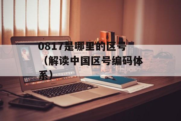 0817是哪里的区号（解读中国区号编码体系）-第1张图片-居家生活