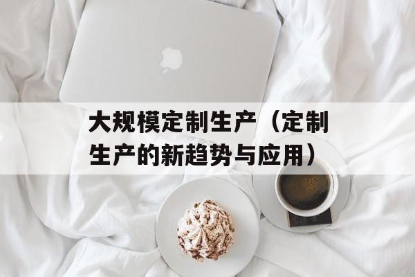 大规模定制生产（定制生产的新趋势与应用）-第1张图片-居家生活