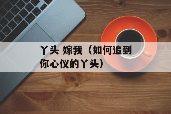 丫头 嫁我（如何追到你心仪的丫头）-第1张图片-居家生活