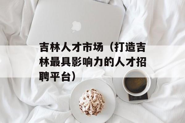 吉林人才市场（打造吉林最具影响力的人才招聘平台）-第1张图片-居家生活