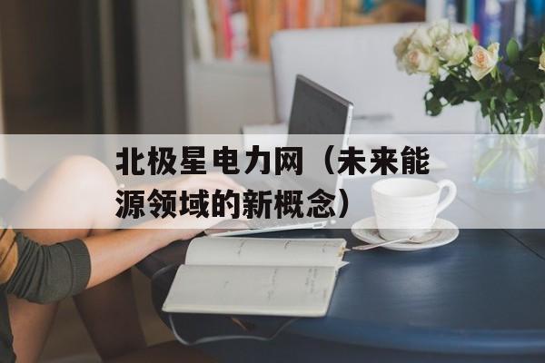 北极星电力网（未来能源领域的新概念）-第1张图片-居家生活