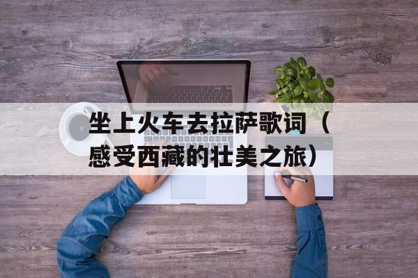 坐上火车去拉萨歌词（感受西藏的壮美之旅）-第1张图片-居家生活