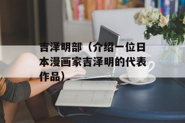 吉泽明部（介绍一位日本漫画家吉泽明的代表作品）-第1张图片-居家生活