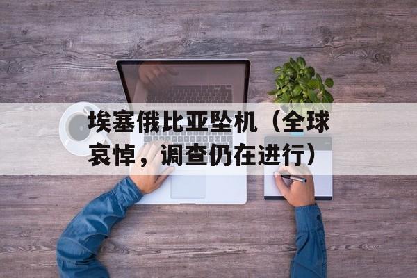 埃塞俄比亚坠机（全球哀悼，调查仍在进行）-第1张图片-居家生活
