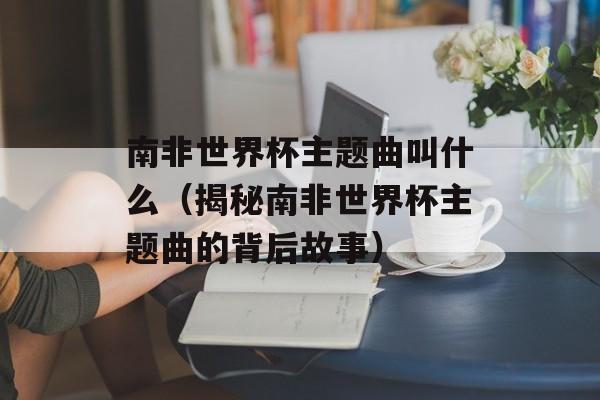 南非世界杯主题曲叫什么（揭秘南非世界杯主题曲的背后故事）-第1张图片-居家生活