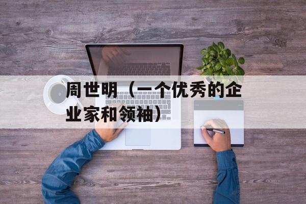 周世明（一个优秀的企业家和领袖）-第1张图片-居家生活