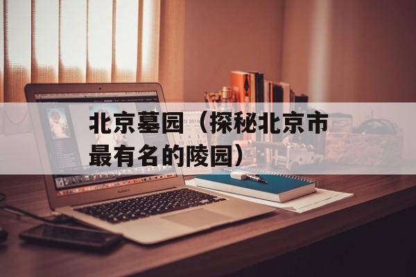 北京墓园（探秘北京市最有名的陵园）-第1张图片-居家生活