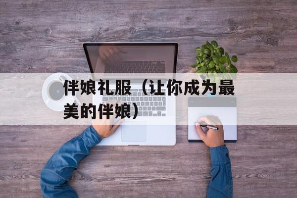 伴娘礼服（让你成为最美的伴娘）-第1张图片-居家生活