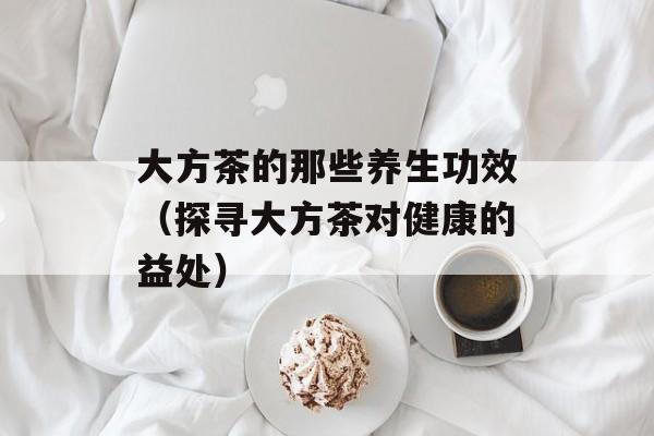 大方茶的那些养生功效（探寻大方茶对健康的益处）-第1张图片-居家生活