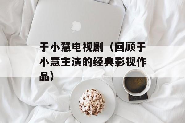 于小慧电视剧（回顾于小慧主演的经典影视作品）-第1张图片-居家生活