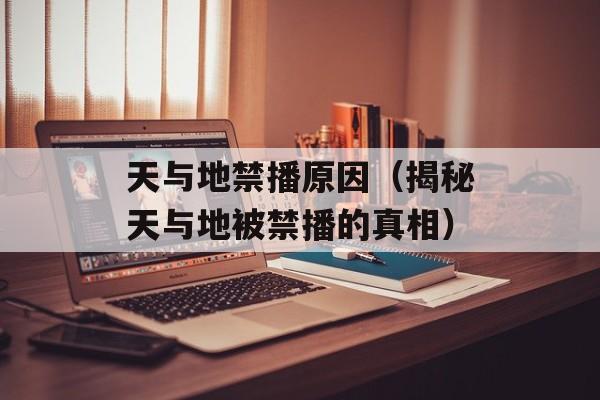 天与地禁播原因（揭秘天与地被禁播的真相）-第1张图片-居家生活