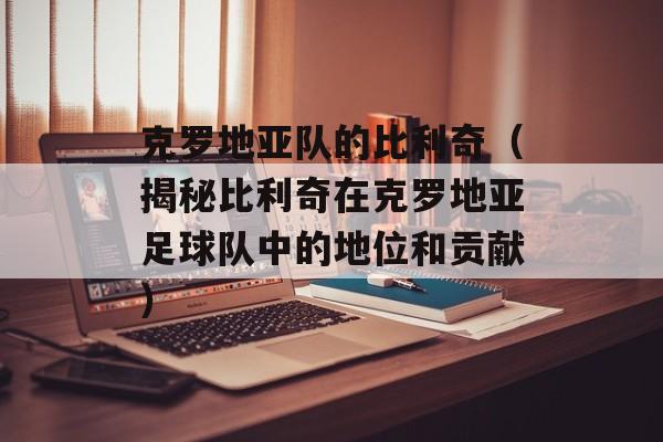 克罗地亚队的比利奇（揭秘比利奇在克罗地亚足球队中的地位和贡献）-第1张图片-居家生活