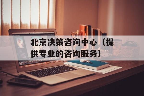 北京决策咨询中心（提供专业的咨询服务）-第1张图片-居家生活